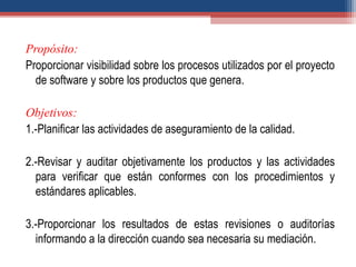 Propósito:
Proporcionar visibilidad sobre los procesos utilizados por el proyecto
de software y sobre los productos que genera.
Objetivos:
1.-Planificar las actividades de aseguramiento de la calidad.
2.-Revisar y auditar objetivamente los productos y las actividades
para verificar que están conformes con los procedimientos y
estándares aplicables.
3.-Proporcionar los resultados de estas revisiones o auditorías
informando a la dirección cuando sea necesaria su mediación.
 