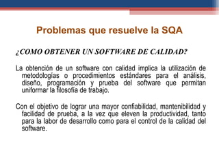 Problemas que resuelve la SQA
¿COMO OBTENER UN SOFTWARE DE CALIDAD?
La obtención de un software con calidad implica la utilización de
metodologías o procedimientos estándares para el análisis,
diseño, programación y prueba del software que permitan
uniformar la filosofía de trabajo.
Con el objetivo de lograr una mayor confiabilidad, mantenibilidad y
facilidad de prueba, a la vez que eleven la productividad, tanto
para la labor de desarrollo como para el control de la calidad del
software.
 