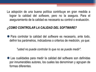 La adopción de una buena política contribuye en gran medida a
lograr la calidad del software, pero no la asegura. Para el
aseguramiento de la calidad es necesario su control o evaluación.
¿COMO CONTROLAR LA CALIDAD DEL SOFTWARE?
 Para controlar la calidad del software es necesario, ante todo,
definir los parámetros, indicadores o criterios de medición, ya que:
"usted no puede controlar lo que no se puede medir".
 Las cualidades para medir la calidad del software son definidas
por innumerables autores, los cuales las denominan y agrupan de
formas diferentes.
 