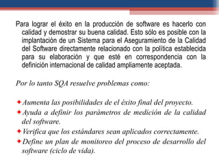 Para lograr el éxito en la producción de software es hacerlo con
calidad y demostrar su buena calidad. Esto sólo es posible con la
implantación de un Sistema para el Aseguramiento de la Calidad
del Software directamente relacionado con la política establecida
para su elaboración y que esté en correspondencia con la
definición internacional de calidad ampliamente aceptada.
Por lo tanto SQA resuelve problemas como:
Aumenta las posibilidades de el éxito final del proyecto.
Ayuda a definir los parámetros de medición de la calidad
del software.
Verifica que los estándares sean aplicados correctamente.
Define un plan de monitoreo del proceso de desarrollo del
software (ciclo de vida).
 