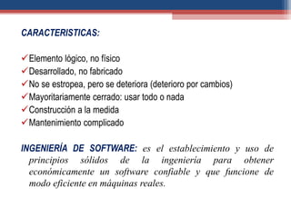 CARACTERISTICAS:
Elemento lógico, no físico
Desarrollado, no fabricado
No se estropea, pero se deteriora (deterioro por cambios)
Mayoritariamente cerrado: usar todo o nada
Construcción a la medida
Mantenimiento complicado
INGENIERÍA DE SOFTWARE: es el establecimiento y uso de
principios sólidos de la ingeniería para obtener
económicamente un software confiable y que funcione de
modo eficiente en máquinas reales.
 