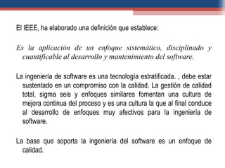 El IEEE, ha elaborado una definición que establece:
Es la aplicación de un enfoque sistemático, disciplinado y
cuantificable al desarrollo y mantenimiento del software.
La ingeniería de software es una tecnología estratificada. , debe estar
sustentado en un compromiso con la calidad. La gestión de calidad
total, sigma seis y enfoques similares fomentan una cultura de
mejora continua del proceso y es una cultura la que al final conduce
al desarrollo de enfoques muy afectivos para la ingeniería de
software.
La base que soporta la ingeniería del software es un enfoque de
calidad.
 