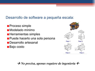 Desarrollo de software a pequeña escala:
Proceso simple
Modelado mínimo
Herramientas simples
Puede hacerlo una sola persona
Desarrollo artesanal
Bajo costo
 No precisa, apenas requiere de ingeniería 
 