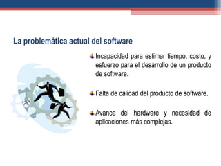 La problemática actual del software
Incapacidad para estimar tiempo, costo, y
esfuerzo para el desarrollo de un producto
de software.
Falta de calidad del producto de software.
Avance del hardware y necesidad de
aplicaciones más complejas.
 