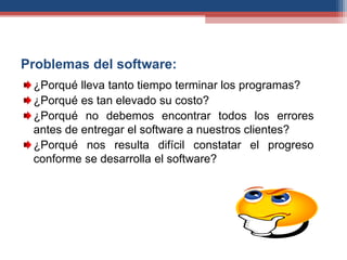 Problemas del software:
¿Porqué lleva tanto tiempo terminar los programas?
¿Porqué es tan elevado su costo?
¿Porqué no debemos encontrar todos los errores
antes de entregar el software a nuestros clientes?
¿Porqué nos resulta difícil constatar el progreso
conforme se desarrolla el software?
 