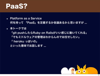 PaaS?
• Platform as a Service
何を持って 「PaaS」を定義するか各論あるかと思いますが ...
• 本トークでは
「git pushしたらRuby on Railsがいい感じに動いてくれる」
「でもミドルウェアの管理はわからんのでお任せしたい」
「 heroku っぽいの」
といった意味でお話します ...
10
 