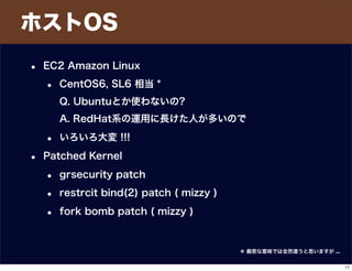 ホストOS
• EC2 Amazon Linux
• CentOS6, SL6 相当 *
Q. Ubuntuとか使わないの?
A. RedHat系の運用に長けた人が多いので
• いろいろ大変 !!!
• Patched Kernel
• grsecurity patch
• restrcit bind(2) patch ( mizzy )
• fork bomb patch ( mizzy )
＊ 厳密な意味では全然違うと思いますが ...
17
 