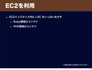 EC2を利用
• EC2インスタンス内に LXC をいっぱい生やす
• Ruby環境のコンテナ
• PHP環境のコンテナ
＊ 厳密な意味では全然違うと思いますが ...
18
 