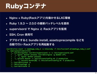 Rubyコンテナ
• Nginx + Ruby(Rackアプリ)を動かせるLXC環境
• Ruby 1.9.3 ∼ 2.0.0 の最新パッチレベルを提供
• supervisord で Nginx と Rackアプリを監視
• SSH, Cron 使用可
• デプロイすると bundle install, assets:precompile などを
自動で行い Rackアプリを再起動する
19
 