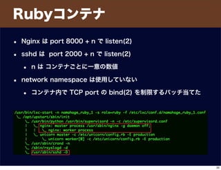 Rubyコンテナ
• Nginx は port 8000 + n で listen(2)
• sshd は port 2000 + n で listen(2)
• n は コンテナごとに一意の数値
• network namespace は使用していない
• コンテナ内で TCP port の bind(2) を制限するパッチ当てた
20
 