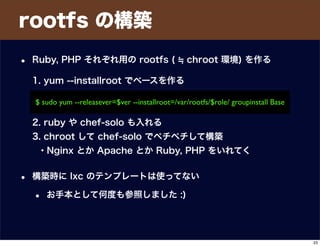 $ sudo yum --releasever=$ver --installroot=/var/rootfs/$role/ groupinstall Base
rootfs の構築
• Ruby, PHP それぞれ用の rootfs ( chroot 環境) を作る
1. yum --installroot でベースを作る
2. ruby や chef-solo も入れる
3. chroot して chef-solo でペチペチして構築
・Nginx とか Apache とか Ruby, PHP をいれてく
• 構築時に lxc のテンプレートは使ってない
• お手本として何度も参照しました :)
23
 