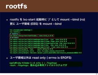 rootfs
• rootfs を lxc-start 起動時に '/' として mount --bind (ro)
更に ユーザ領域 (EBS) を mount --bind
• ユーザ領域以外は read only ( errno is EROFS)
24
 