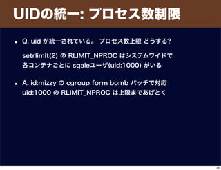 UIDの統一: プロセス数制限
• Q. uid が統一されている。 プロセス数上限 どうする?
setrlimit(2) の RLIMIT_NPROC はシステムワイドで
各コンテナごとに sqaleユーザ(uid:1000) がいる
• A. id:mizzy の cgroup form bomb パッチで対応
uid:1000 の RLIMIT_NPROC は上限まであげとく
29
 