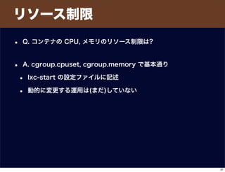 リソース制限
• Q. コンテナの CPU, メモリのリソース制限は?
• A. cgroup.cpuset, cgroup.memory で基本通り
• lxc-start の設定ファイルに記述
• 動的に変更する運用は(まだ)していない
31
 