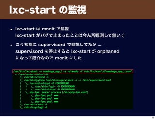 lxc-start の監視
• lxc-start は monit で監視
lxc-start がバグで止まったことは今ん所観測して無い :)
• ごく初期に supervisord で監視してたが ...
supervisord を停止すると lxc-start が orphaned
になって厄介なので monit にした
32
 