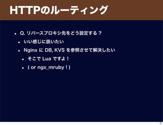HTTPのルーティング
• Q. リバースプロキシ先をどう設定する ?
• いい感じに扱いたい
• Nginx に DB, KVS を参照させて解決したい
• そこで Lua ですよ !
• ( or ngx_mruby ! )
37
 