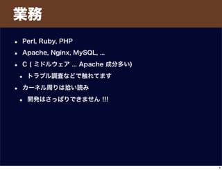 • Perl, Ruby, PHP
• Apache, Nginx, MySQL, ...
• C ( ミドルウェア ... Apache 成分多い)
• トラブル調査などで触れてます
• カーネル周りは拾い読み
• 開発はさっぱりできません !!!
業務
4
 