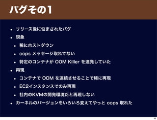 バグその1
• リリース後に悩まされたバグ
• 現象
• 稀にホストダウン
• oops メッセージ取れてない
• 特定のコンテナが OOM Killer を連発していた
• 再現
• コンテナで OOM を連続させることで稀に再現
• EC2インスタンスでのみ再現
• 社内のKVMの開発環境だと再現しない
• カーネルのバージョンをいろいろ変えてやっと oops 取れた
49
 