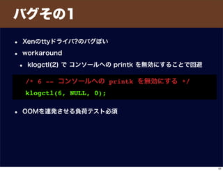 バグその1
• Xenのttyドライバ?のバグぽい
• workaround
• klogctl(2) で コンソールへの printk を無効にすることで回避
• OOMを連発させる負荷テスト必須
/* 6 -- コンソールへの printk を無効にする */
klogctl(6, NULL, 0);
51
 