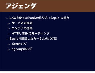 アジェンダ
• LXCを使ったPaaSの作り方 : Sqale の場合
• サービスの概要
• コンテナの構築
• HTTP, SSHのルーティング
• Sqaleで遭遇したカーネルのバグ話
• Xenのバグ
• cgroupのバグ
8
 