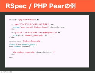RSpec / PHP Pearの例
describe "phpコンテナのpear" do
it "pearでライブラリをインストールできること" do
system("pear install Numbers_Roman").should be_true
end
it "pearでインストールしたライブラリを読み込めること" do
File.write("numbers_roman.php", <<'....')
<?php
require_once 'Numbers/Roman.php';
$roman = new Numbers_Roman();
echo $roman->toNumeral(1);
....
`php numbers_roman.php`.chomp.should == "I"
end
end
2013年5月10日金曜日
 