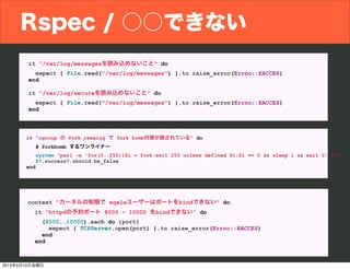Rspec / ○○できない
it "/var/log/messagesを読み込めないこと" do
expect { File.read("/var/log/messages") }.to raise_error(Errno::EACCES)
end
it "/var/log/secureを読み込めないこと" do
expect { File.read("/var/log/messages") }.to raise_error(Errno::EACCES)
end
it "cgroup の fork.remaing で fork bomb対策が施されている" do
# forkbomb するワンライナー
system "perl -e 'for(0..255){$i = fork;exit 255 unless defined $i;$i == 0 && sleep 1 && exit 0; }'"
$?.success?.should be_false
end
context "カーネルの制限で sqaleユーザーはポートをbindできない" do
it "httpdの予約ポート 8000 ~ 10000 をbindできない" do
(8000..10000).each do |port|
expect { TCPServer.open(port) }.to raise_error(Errno::EACCES)
end
end
2013年5月10日金曜日
 