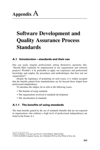 Appendix A
Software Development and
Quality Assurance Process
Standards
A.1 Introduction – standards and their use
One can easily imagine professionals asking themselves questions like:
“Should SQA standards be implemented in our organization and software
projects? Wouldn’t it be preferable to apply our experience and professional
knowledge and employ the procedures and methodologies that best suit our
organization?”
Despite the legitimacy of pondering on such issues, it is widely accepted
that the beneﬁts gained from standardization are far beyond those reaped from
professional independence.
To introduce the subject, let us refer to the following issues:
• The beneﬁts of using standards
• The organizations involved in standards development
• The classiﬁcation of standards
A.1.1 The beneﬁts of using standards
The main beneﬁts gained by the use of standards (beneﬁts that are not expected
in organizations who embrace a high level of professional independence) are
listed in the Frame A.1:
Software Quality: Concepts and Practice, First Edition. Daniel Galin.
 2018 the IEEE Computer Society, Inc. Published 2018 by John Wiley & Sons, Inc.
563
 