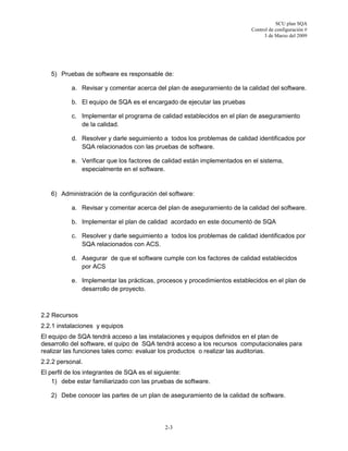 SCU plan SQA
Control de configuración #
3 de Marzo del 2009
2-3
5) Pruebas de software es responsable de:
a. Revisar y comentar acerca del plan de aseguramiento de la calidad del software.
b. El equipo de SQA es el encargado de ejecutar las pruebas
c. Implementar el programa de calidad establecidos en el plan de aseguramiento
de la calidad.
d. Resolver y darle seguimiento a todos los problemas de calidad identificados por
SQA relacionados con las pruebas de software.
e. Verificar que los factores de calidad están implementados en el sistema,
especialmente en el software.
6) Administración de la configuración del software:
a. Revisar y comentar acerca del plan de aseguramiento de la calidad del software.
b. Implementar el plan de calidad acordado en este documentó de SQA
c. Resolver y darle seguimiento a todos los problemas de calidad identificados por
SQA relacionados con ACS.
d. Asegurar de que el software cumple con los factores de calidad establecidos
por ACS
e. Implementar las prácticas, procesos y procedimientos establecidos en el plan de
desarrollo de proyecto.
2.2 Recursos
2.2.1 instalaciones y equipos
El equipo de SQA tendrá acceso a las instalaciones y equipos definidos en el plan de
desarrollo del software, el quipo de SQA tendrá acceso a los recursos computacionales para
realizar las funciones tales como: evaluar los productos o realizar las auditorias.
2.2.2 personal.
El perfil de los integrantes de SQA es el siguiente:
1) debe estar familiarizado con las pruebas de software.
2) Debe conocer las partes de un plan de aseguramiento de la calidad de software.
 