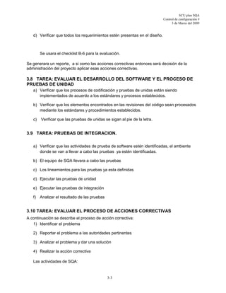 SCU plan SQA
Control de configuración #
3 de Marzo del 2009
3-3
d) Verificar que todos los requerimientos estén presentas en el diseño.
Se usara el checklist B-6 para la evaluación.
Se generara un reporte, a si como las acciones correctivas entonces será decisión de la
administración del proyecto aplicar esas acciones correctivas.
3.8 TAREA: EVALUAR EL DESARROLLO DEL SOFTWARE Y EL PROCESO DE
PRUEBAS DE UNIDAD
a) Verificar que los procesos de codificación y pruebas de unidas están siendo
implementados de acuerdo a los estándares y procesos establecidos.
b) Verificar que los elementos encontrados en las revisiones del código sean procesados
mediante los estándares y procedimientos establecidos.
c) Verificar que las pruebas de unidas se sigan al pie de la letra.
3.9 TAREA: PRUEBAS DE INTEGRACION.
a) Verificar que las actividades de prueba de software estén identificadas, el ambiente
donde se van a llevar a cabo las pruebas ya estén identificadas.
b) El equipo de SQA llevara a cabo las pruebas
c) Los lineamientos para las pruebas ya esta definidas
d) Ejecutar las pruebas de unidad
e) Ejecutar las pruebas de integración
f) Analizar el resultado de las pruebas
3.10 TAREA: EVALUAR EL PROCESO DE ACCIONES CORRECTIVAS
A continuación se describe el proceso de acción correctiva:
1) Identificar el problema
2) Reportar el problema a las autoridades pertinentes
3) Analizar el problema y dar una solución
4) Realizar la acción correctiva
Las actividades de SQA:
 