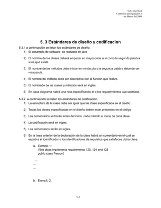 SCU plan SQA
Control de configuración #
3 de Marzo del 2009
5-2
5. 3 Estándares de diseño y codificacion
5.3.1 a continuación se listan los estándares de diseño.
1) El desarrollo de software se realizara en java
2) El nombre de las clases deberá empezar en mayúsculas a si como la segunda palabra
si es que existe
3) El nombre de los métodos debe iniciar en minúscula y la segunda palabra debe de ser
mayúscula.
4) El nombre del método debe ser descriptivo con la función que realiza.
5) El nombrado de las clases y métodos será en ingles.
6) En cada diagrama habrá una nota especificando el o los requerimientos que satisface.
5.3.2 a continuación se listan los estándares de codificación.
1) La estructura de la clase debe ser igual que las clase especificada en el diseño
2) Todas las clases especificadas en el diseño deben estar presentes en el código
3) Los comentarios se harán antes del inicio cada método o inicio de cada clase.
4) La codificación será en ingles.
5) Los comentarios serán en ingles.
6) En la línea anterior de la declaración de la clase habrá un comentario en el cual se
espática el identificador o los identificadores de requisitos que satisfaces dicha clase.
a. Ejemplo 1:
//this class implements requirements 123, 124 and 125
public class Person{
...
…
…
b. Ejemplo 2:
 