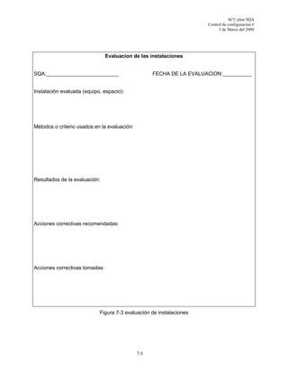 SCU plan SQA
Control de configuración #
3 de Marzo del 2009
7-5
Evaluacion de las instalaciones
SQA:_________________________ FECHA DE LA EVALUACION:__________
Instalación evaluada (equipo, espacio):
Métodos o criterio usados en la evaluación:
Resultados de la evaluación:
Acciones correctivas recomendadas:
Acciones correctivas tomadas:
Figura 7-3 evaluación de instalaciones
 
