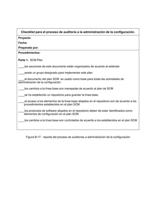 Checklist para el proceso de auditoría a la administración de la configuración.
Proyecto:
Fecha:
Preparado por:
Procedimientos:
Parte 1. SCM Plan
____las secciones de este documento están organizados de acuerdo al estándar.
____existe un grupo designado para implementar este plan.
____el documento del plan SCM es usado como base para todas las actividades de
administración de la configuración
____los cambios a la línea base son manejadas de acuerdo al plan de SCM
____se ha establecido un repositorio para guardar la línea base.
____el acceso a los elementos de la línea base alojados en el repositorio son de acuerdo a los
procedimientos establecidos en el plan SCM.
____los productos de software alojados en el repositorio deben de estar identificados como
elementos de configuración en el plan SCM.
____los cambios a la línea base son controlados de acuerdo a los establecidos en el plan SCM
Figura B-17. reporte del proceso de auditorías a administración de la configuración
 