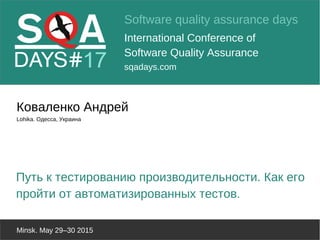 Software quality assurance days
International Conference of
Software Quality Assurance
sqadays.com
Minsk. May 29–30 2015
Коваленко Андрей
Lohika. Одесса, Украина
Путь к тестированию производительности. Как его
пройти от автоматизированных тестов.
 