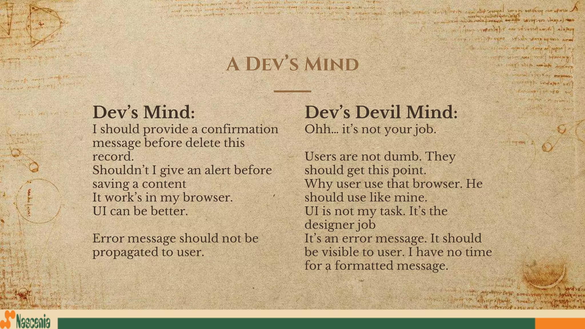 Dev’s Mind:
I should provide a confirmation
message before delete this
record.
Shouldn’t I give an alert before
saving a content
It work’s in my browser.
UI can be better.
Error message should not be
propagated to user.
A Dev’s Mind
Dev’s Devil Mind:
Ohh… it’s not your job.
Users are not dumb. They
should get this point.
Why user use that browser. He
should use like mine.
UI is not my task. It’s the
designer job
It’s an error message. It should
be visible to user. I have no time
for a formatted message.
 