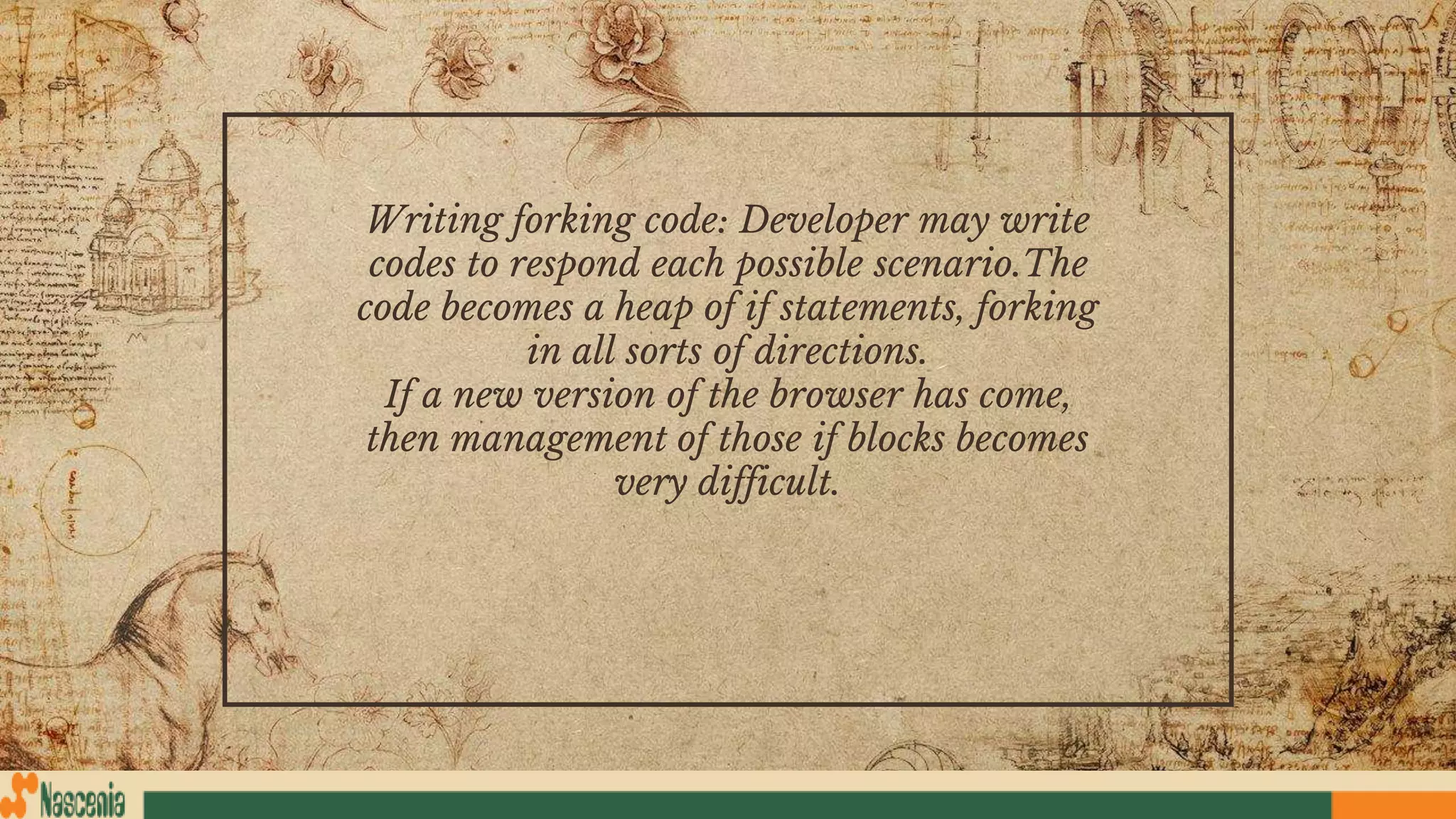Writing forking code: Developer may write
codes to respond each possible scenario.The
code becomes a heap of if statements, forking
in all sorts of directions.
If a new version of the browser has come,
then management of those if blocks becomes
very difficult.
 