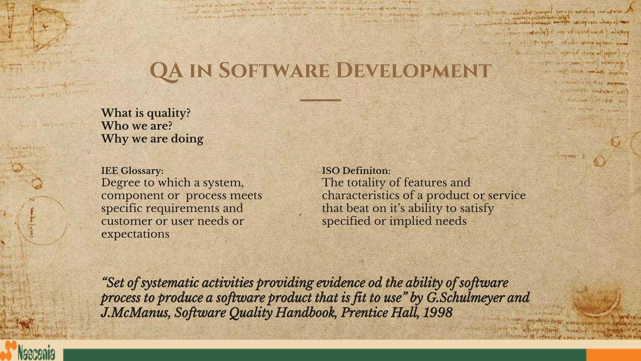 QA in Software Development
What is quality?
Who we are?
Why we are doing
IEE Glossary:
Degree to which a system,
component or process meets
specific requirements and
customer or user needs or
expectations
ISO Definiton:
The totality of features and
characteristics of a product or service
that beat on it’s ability to satisfy
specified or implied needs
“Set of systematic activities providing evidence od the ability of software
process to produce a software product that is fit to use” by G.Schulmeyer and
J.McManus, Software Quality Handbook, Prentice Hall, 1998
 