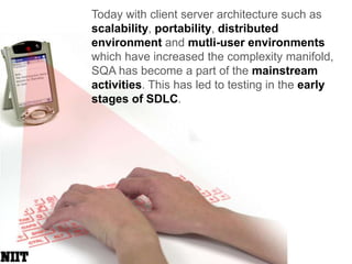 Today with client server architecture such as scalability, portability, distributed environment and mutli-user environments which have increased the complexity manifold, SQA has become a part of the mainstream activities. This has led to testing in the early stages of SDLC.