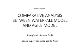 COMPARATIVE ANALYSIS
BETWEEN WATERFALL MODEL
AND AGILE MODEL
Shariq Sami Azmeen Gadit
Course Supervisor Syeda Wajiha Naim
Research Proposal
 