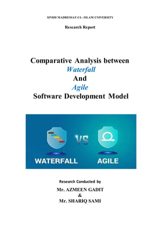 SINDH MADRESSAT-UL- ISLAM UNIVERSITY
Research Report
Comparative Analysis between
Waterfall
And
Agile
Software Development Model
Research Conducted by
Mr. AZMEEN GADIT
&
Mr. SHARIQ SAMI
 