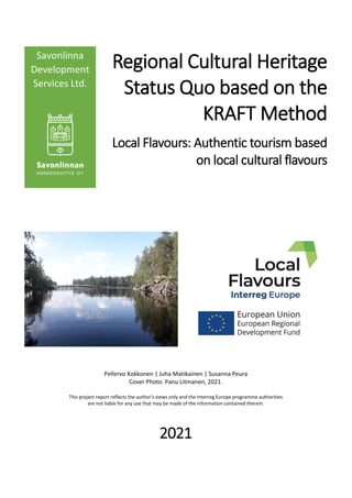 Regional Cultural Heritage
Status Quo based on the
KRAFT Method
Local Flavours: Authentic tourism based
on local cultural flavours
Pellervo Kokkonen | Juha Matikainen | Susanna Peura
Cover Photo: Panu Litmanen, 2021.
This project report reflects the author’s views only and the Interreg Europe programme authorities
are not liable for any use that may be made of the information contained therein.
2021
Savonlinna
Development
Services Ltd.
 