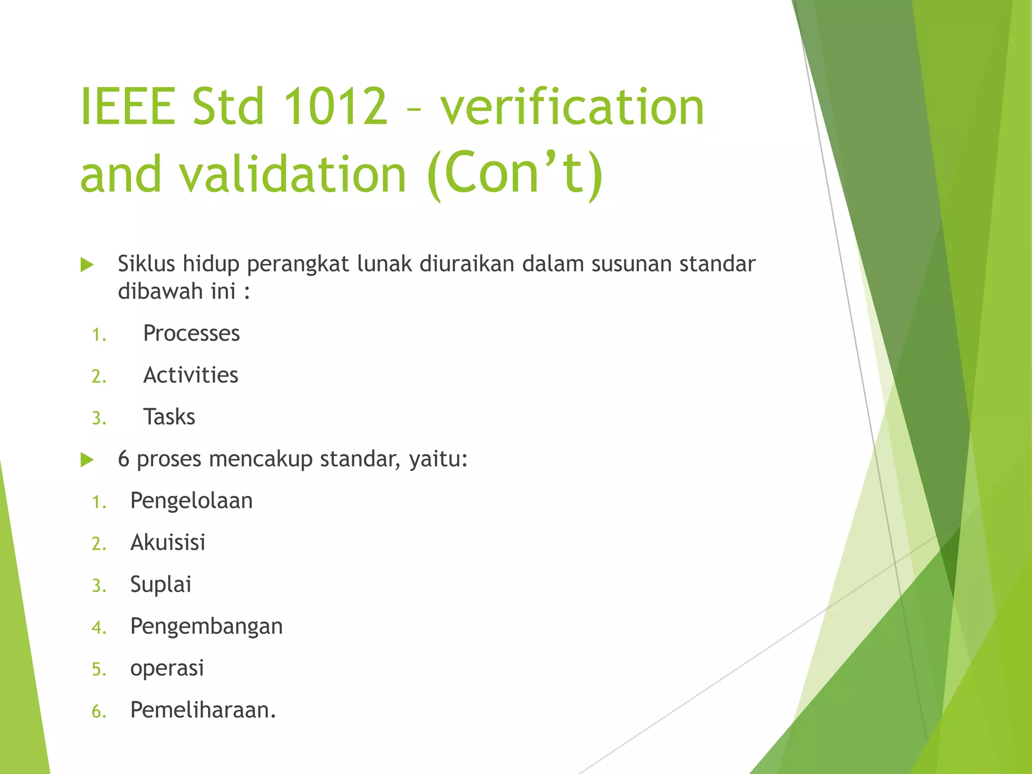 IEEE Std 1012 – verification
and validation (Con’t)
 Siklus hidup perangkat lunak diuraikan dalam susunan standar
dibawah ini :
1. Processes
2. Activities
3. Tasks
 6 proses mencakup standar, yaitu:
1. Pengelolaan
2. Akuisisi
3. Suplai
4. Pengembangan
5. operasi
6. Pemeliharaan.
 