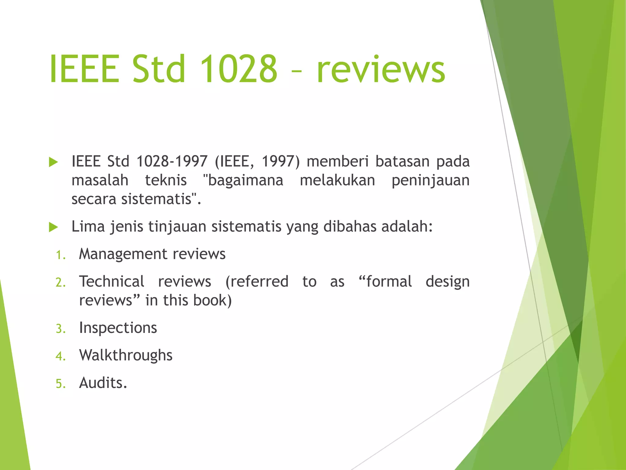 IEEE Std 1028 – reviews
 IEEE Std 1028-1997 (IEEE, 1997) memberi batasan pada
masalah teknis "bagaimana melakukan peninjauan
secara sistematis".
 Lima jenis tinjauan sistematis yang dibahas adalah:
1. Management reviews
2. Technical reviews (referred to as “formal design
reviews” in this book)
3. Inspections
4. Walkthroughs
5. Audits.
 