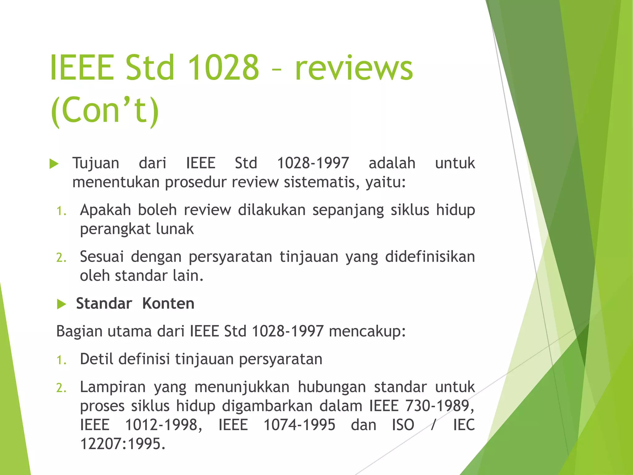 IEEE Std 1028 – reviews
(Con’t)
 Tujuan dari IEEE Std 1028-1997 adalah untuk
menentukan prosedur review sistematis, yaitu:
1. Apakah boleh review dilakukan sepanjang siklus hidup
perangkat lunak
2. Sesuai dengan persyaratan tinjauan yang didefinisikan
oleh standar lain.
 Standar Konten
Bagian utama dari IEEE Std 1028-1997 mencakup:
1. Detil definisi tinjauan persyaratan
2. Lampiran yang menunjukkan hubungan standar untuk
proses siklus hidup digambarkan dalam IEEE 730-1989,
IEEE 1012-1998, IEEE 1074-1995 dan ISO / IEC
12207:1995.
 