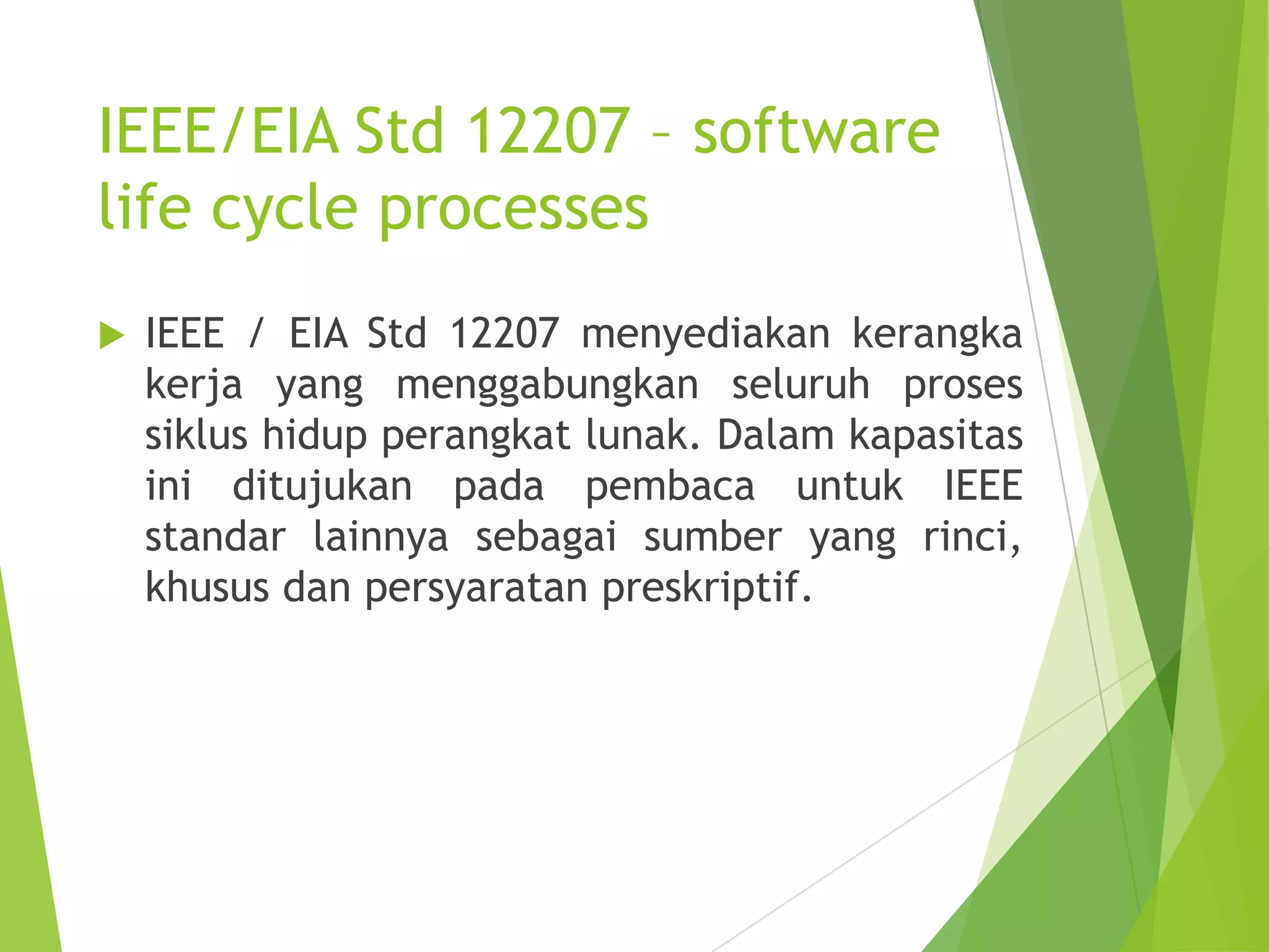 IEEE/EIA Std 12207 – software
life cycle processes
 IEEE / EIA Std 12207 menyediakan kerangka
kerja yang menggabungkan seluruh proses
siklus hidup perangkat lunak. Dalam kapasitas
ini ditujukan pada pembaca untuk IEEE
standar lainnya sebagai sumber yang rinci,
khusus dan persyaratan preskriptif.
 