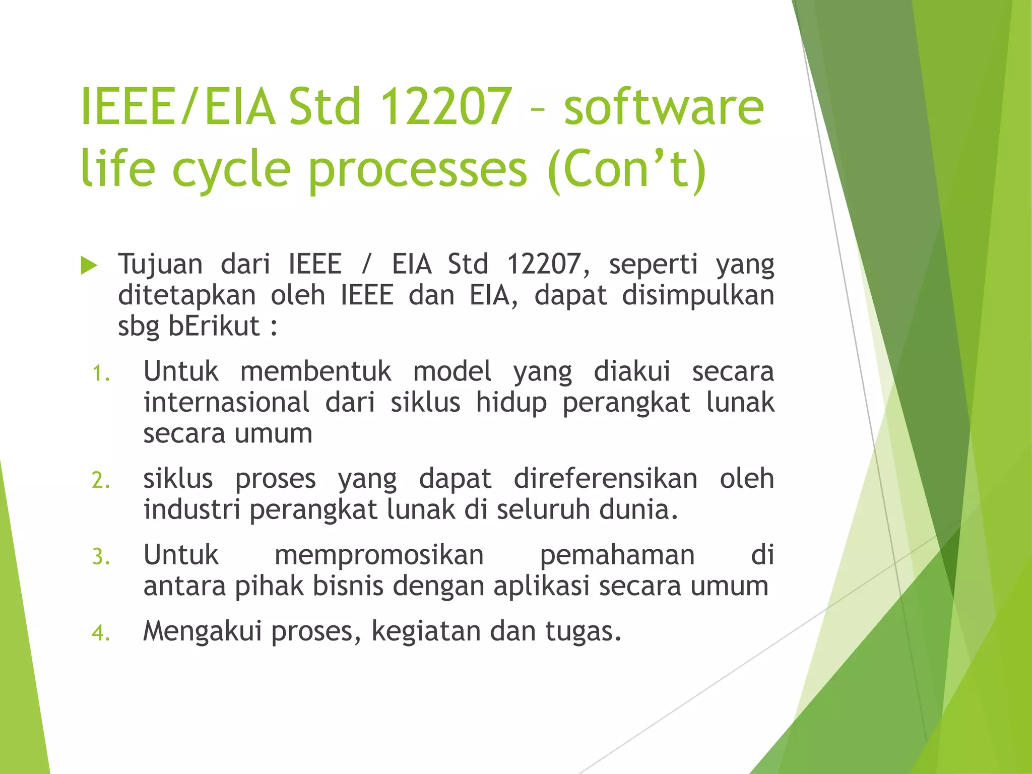 IEEE/EIA Std 12207 – software
life cycle processes (Con’t)
 Tujuan dari IEEE / EIA Std 12207, seperti yang
ditetapkan oleh IEEE dan EIA, dapat disimpulkan
sbg bErikut :
1. Untuk membentuk model yang diakui secara
internasional dari siklus hidup perangkat lunak
secara umum
2. siklus proses yang dapat direferensikan oleh
industri perangkat lunak di seluruh dunia.
3. Untuk mempromosikan pemahaman di
antara pihak bisnis dengan aplikasi secara umum
4. Mengakui proses, kegiatan dan tugas.
 