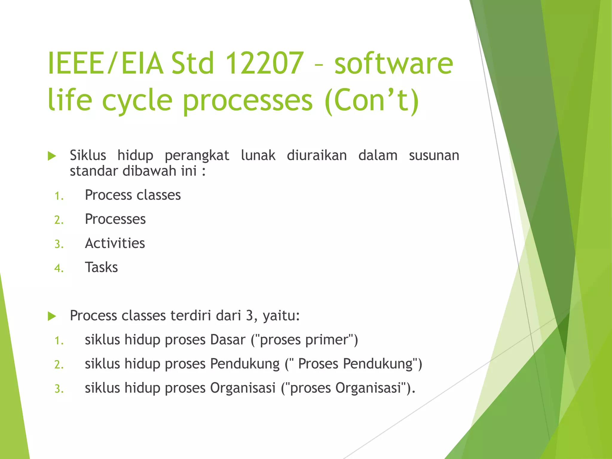 IEEE/EIA Std 12207 – software
life cycle processes (Con’t)
 Siklus hidup perangkat lunak diuraikan dalam susunan
standar dibawah ini :
1. Process classes
2. Processes
3. Activities
4. Tasks
 Process classes terdiri dari 3, yaitu:
1. siklus hidup proses Dasar ("proses primer")
2. siklus hidup proses Pendukung (" Proses Pendukung")
3. siklus hidup proses Organisasi ("proses Organisasi").
 