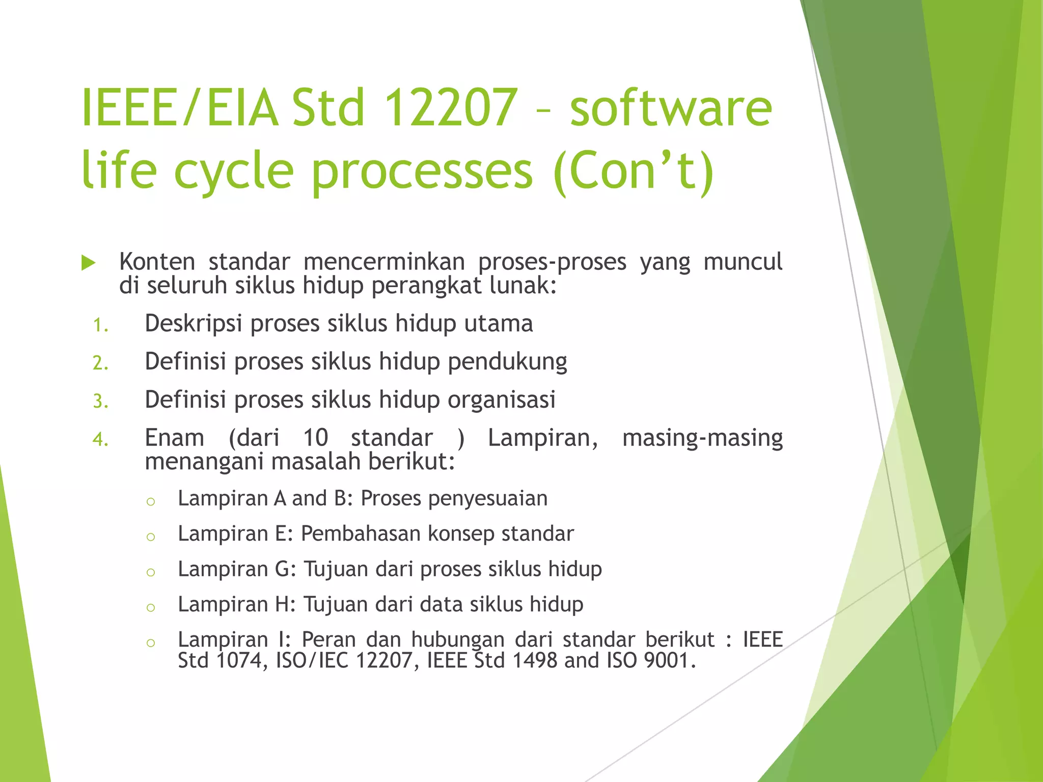 IEEE/EIA Std 12207 – software
life cycle processes (Con’t)
 Konten standar mencerminkan proses-proses yang muncul
di seluruh siklus hidup perangkat lunak:
1. Deskripsi proses siklus hidup utama
2. Definisi proses siklus hidup pendukung
3. Definisi proses siklus hidup organisasi
4. Enam (dari 10 standar ) Lampiran, masing-masing
menangani masalah berikut:
o Lampiran A and B: Proses penyesuaian
o Lampiran E: Pembahasan konsep standar
o Lampiran G: Tujuan dari proses siklus hidup
o Lampiran H: Tujuan dari data siklus hidup
o Lampiran I: Peran dan hubungan dari standar berikut : IEEE
Std 1074, ISO/IEC 12207, IEEE Std 1498 and ISO 9001.
 