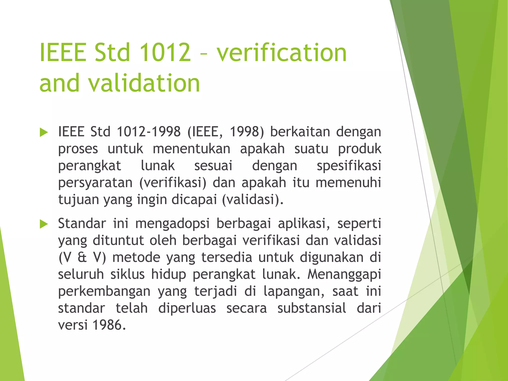 IEEE Std 1012 – verification
and validation
 IEEE Std 1012-1998 (IEEE, 1998) berkaitan dengan
proses untuk menentukan apakah suatu produk
perangkat lunak sesuai dengan spesifikasi
persyaratan (verifikasi) dan apakah itu memenuhi
tujuan yang ingin dicapai (validasi).
 Standar ini mengadopsi berbagai aplikasi, seperti
yang dituntut oleh berbagai verifikasi dan validasi
(V & V) metode yang tersedia untuk digunakan di
seluruh siklus hidup perangkat lunak. Menanggapi
perkembangan yang terjadi di lapangan, saat ini
standar telah diperluas secara substansial dari
versi 1986.
 