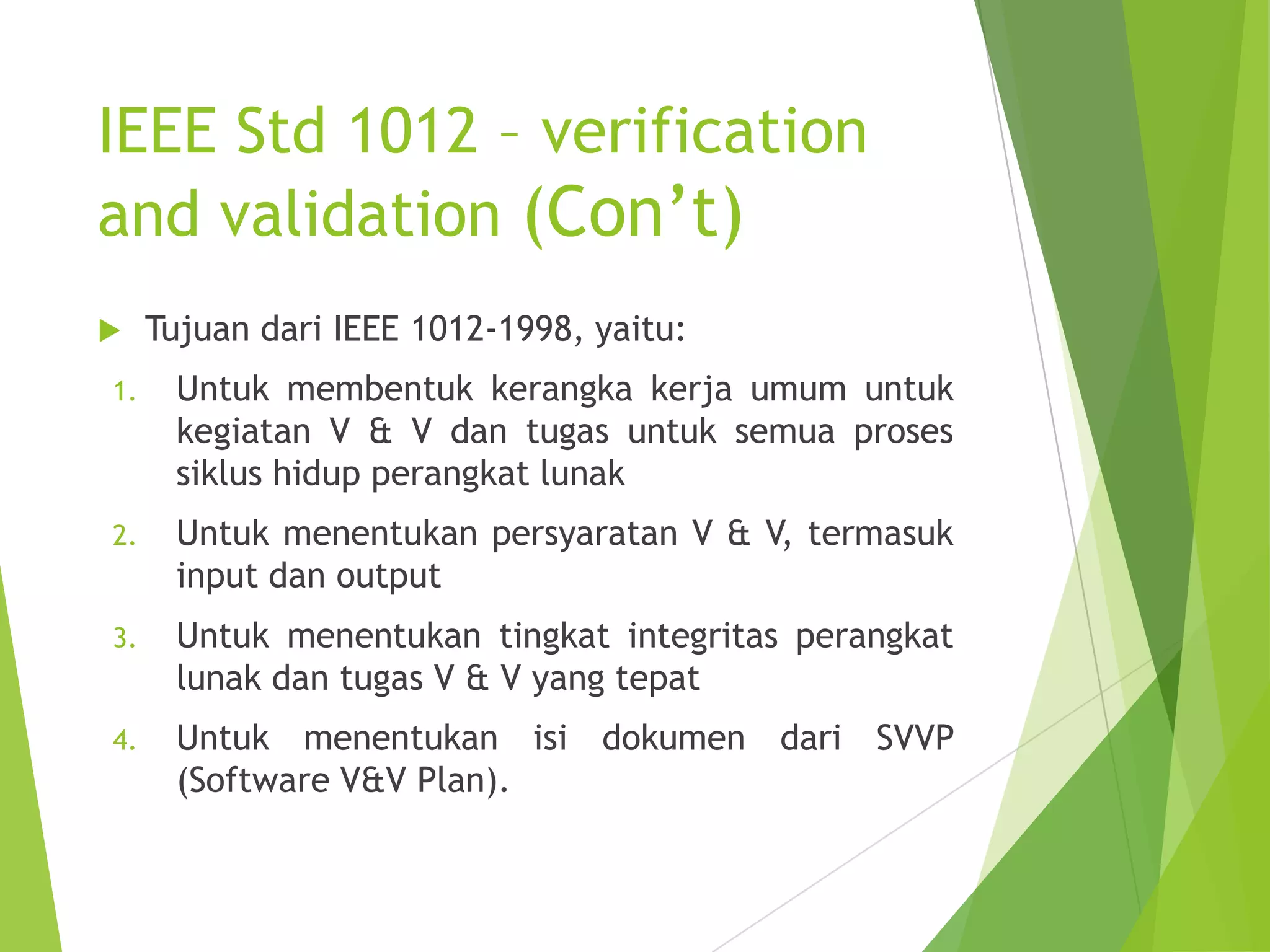 IEEE Std 1012 – verification
and validation (Con’t)
 Tujuan dari IEEE 1012-1998, yaitu:
1. Untuk membentuk kerangka kerja umum untuk
kegiatan V & V dan tugas untuk semua proses
siklus hidup perangkat lunak
2. Untuk menentukan persyaratan V & V, termasuk
input dan output
3. Untuk menentukan tingkat integritas perangkat
lunak dan tugas V & V yang tepat
4. Untuk menentukan isi dokumen dari SVVP
(Software V&V Plan).
 