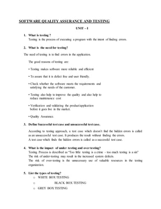 SOFTWARE QUALITY ASSURANCE AND TESTING
UNIT – I
1. What is testing ?
Testing is the process of executing a program with the intent of finding errors.
2. What is the need for testing?
The need of testing is to find errors in the application.
The good reasons of testing are:
• Testing makes software more reliable and efficient
• To assure that it is defect free and user friendly.
• Check whether the software meets the requirements and
satisfying the needs of the customer.
• Testing also help to improve the quality and also help to
reduce maintenance cost
• Verification and validating the product/application
before it goes live in the market.
• Quality Assurance.
3. Define Successful test case and unsuccessful test case.
According to testing approach, a test case which doesn’t find the hidden errors is called
as an unsuccessful test case. It produces the result without finding the errors.
A test case which finds the hidden errors is called as a successful test case.
4. What is the impact of under testing and over testing?
Testing Process is described as “Too little testing is a crime – too much testing is a sin”
The risk of under-testing may result in the increased system defects.
The risk of over-testing is the unnecessary use of valuable resources in the testing
organization.
5. List the types of testing?
o WHITE BOX TESTING
o BLACK BOX TESTING
o GREY BOX TESTING
 